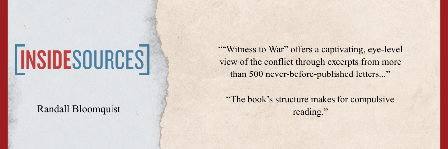 Review from Inside Sources by Randall Bloomquist. “’Witness to War’ offers a captivating, eye-level view of the conflict through excerpts from more than 500 never-before-published letters...” “The book’s structure makes for compulsive reading.”