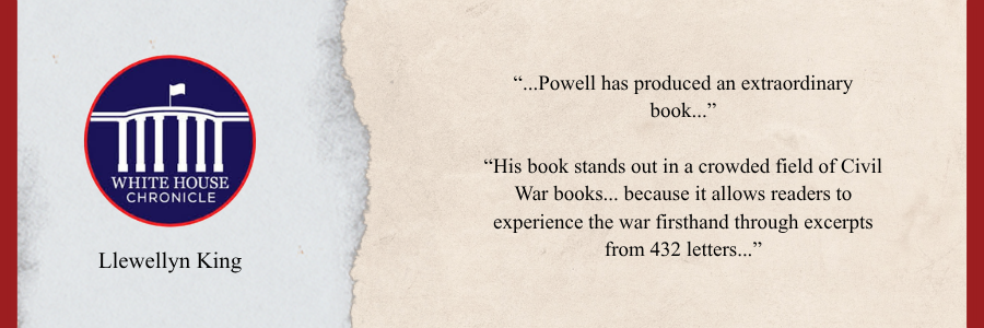 Review from the White House Chronicle by Llewellyn King. “...Powell has produced an extraordinary book...” “His book stands out in a crowded field of Civil War books... because it allows readers to experience the war firsthand through excerpts from 432 letters...”
